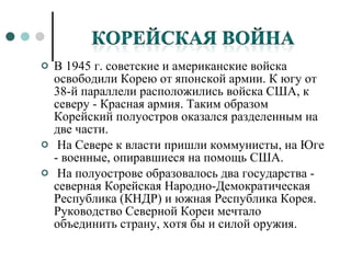В 1945 г. советские и американские войска освободили Корею от японской армии. К югу от 38-й параллели расположились войска США, к северу - Красная армия. Таким образом Корейский полуостров оказался разделенным на две части. На Севере к власти пришли коммунисты, на Юге - военные, опиравшиеся на помощь США. На полуострове образовалось два государства - северная Корейская Народно-Демократическая Республика (КНДР) и южная Республика Корея. Руководство Северной Кореи мечтало объединить страну, хотя бы и силой оружия. 