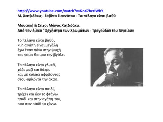 http://www.youtube.com/watch?v=6nX7bczIWbY   Μ. Χατζιδάκις - Σαβίνα Γιαννάτου - Το πέλαγο είναι βαθύ Μουσική & Στίχοι Μάνος Χατζιδάκις  Από τον δίσκο "Ορχήστρα των Χρωμάτων - Τραγούδια του Αιγαίου« Το πέλαγο είναι βαθύ,  κι η αγάπη είναι μεγάλη έχω έναν πόνο στην ψυχή  και ποιος θα μου τον βγάλει Το πέλαγο είναι γλυκό, χάδι μαζί και δάκρυ και με κυλάει αφρίζοντας στου ορίζοντα την άκρη. Το πέλαγο είναι παιδί,  τρέχει και δεν το φτάνω παιδί και στην αγάπη του,  που σαν παιδί το χάνω. 