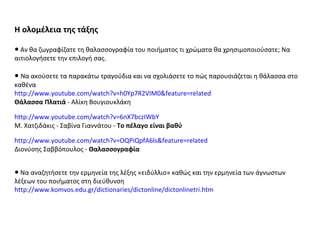 Η ολομέλεια της τάξης ●  Αν θα ζωγραφίζατε τη θαλασσογραφία του ποιήματος τι χρώματα θα χρησιμοποιούσατε; Να αιτιολογήσετε την επιλογή σας. ●   Να ακούσετε τα παρακάτω τραγούδια και να σχολιάσετε το πώς παρουσιάζεται η θάλασσα στο καθένα http://www.youtube.com/watch?v=h0Yp7R2VIM0&feature=related   Θάλασσα Πλατιά  - Αλίκη Βουγιουκλάκη http://www.youtube.com/watch?v=6nX7bczIWbY   Μ. Χατζιδάκις - Σαβίνα Γιαννάτου -  Το πέλαγο είναι βαθύ http://www.youtube.com/watch?v=OQPiQpfA6ls&feature=related   Διονύσης Σαββόπουλος -  Θαλασσογραφία   ●  Να αναζητήσετε την ερμηνεία της λέξης «ειδύλλιο» καθώς και την ερμηνεία των άγνωστων λέξεων του ποιήματος στη διεύθυνση  http://www.komvos.edu.gr/dictionaries/dictonline/dictonlinetri.htm   