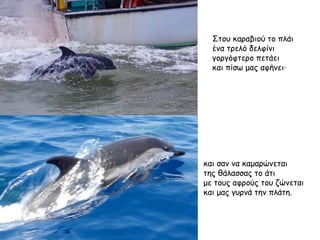 Στου καραβιού το πλάι ένα τρελό δελφίνι γοργόφτερο πετάει  και πίσω μας αφήνει·  και σαν να καμαρώνεται  της θάλασσας το άτι με τους αφρούς του ζώνεται και μας γυρνά την πλάτη. 