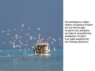 Χιονοπλασμένοι γλάροι, πόχουν φτερούγια ατίμητα και για κανένα ψάρι τα μάτια τους ακοίμητα, στα ξάρτια τριγυρίζοντας ακούραστοι πετούνε ή με χαρά σφυρίζοντας στο πέλαγος βουτούνε. 