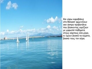 Και γύρω καραβάκια στη θάλασσ’ αρμενίζουν σαν άσπρα προβατάκια που βόσκοντας γυρίζουν με χαρωπά πηδήματα στους κάμπους όλη μέρα, κι έχουν βοσκή τα κύματα, βοσκό τους τον αέρα. 