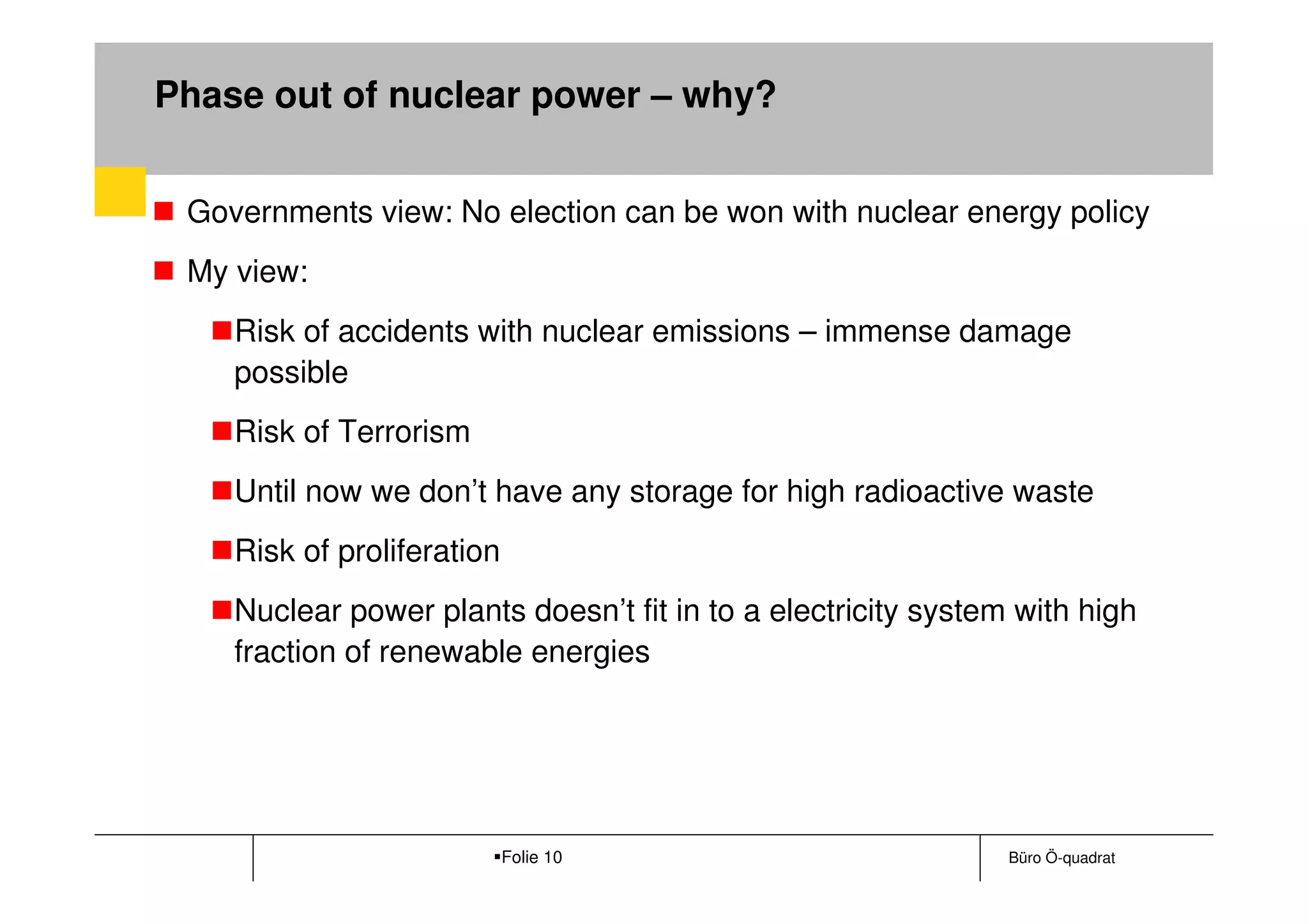 Phase out of nuclear power – why?


 Governments view: No election can be won with nuclear energy policy
 My view:
    Risk of accidents with nuclear emissions – immense damage
    possible
    Risk of Terrorism
    Until now we don’t have any storage for high radioactive waste
    Risk of proliferation
    Nuclear power plants doesn’t fit in to a electricity system with high
    fraction of renewable energies




                            Folie 10                           Büro Ö-quadrat
 