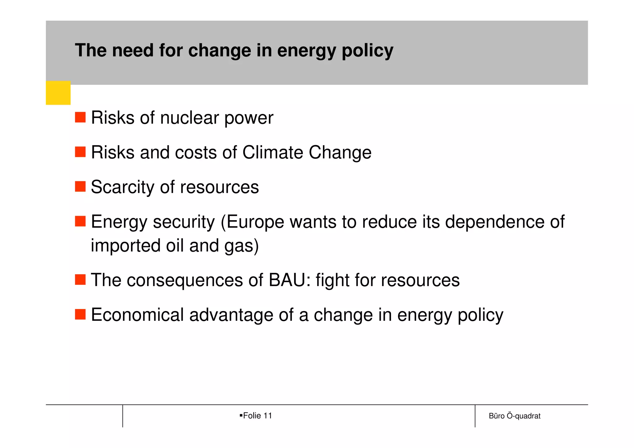 The need for change in energy policy


 Risks of nuclear power
 Risks and costs of Climate Change
 Scarcity of resources
 Energy security (Europe wants to reduce its dependence of
 imported oil and gas)
 The consequences of BAU: fight for resources
 Economical advantage of a change in energy policy




                   Folie 11                     Büro Ö-quadrat
 