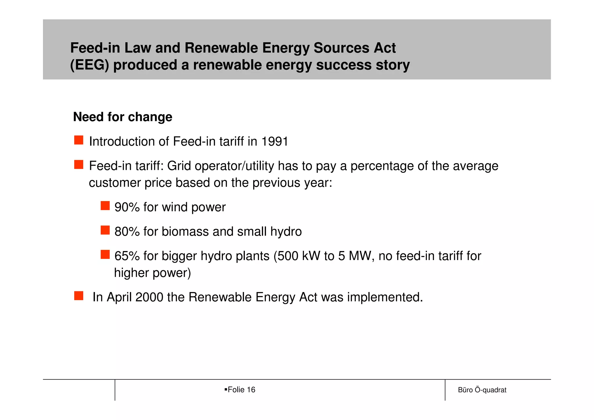 Feed-in Law and Renewable Energy Sources Act
(EEG) produced a renewable energy success story


Need for change
  Introduction of Feed-in tariff in 1991
  Feed-in tariff: Grid operator/utility has to pay a percentage of the average
  customer price based on the previous year:
      90% for wind power
      80% for biomass and small hydro
      65% for bigger hydro plants (500 kW to 5 MW, no feed-in tariff for
      higher power)
   In April 2000 the Renewable Energy Act was implemented.




                            Folie 16                                  Büro Ö-quadrat
 