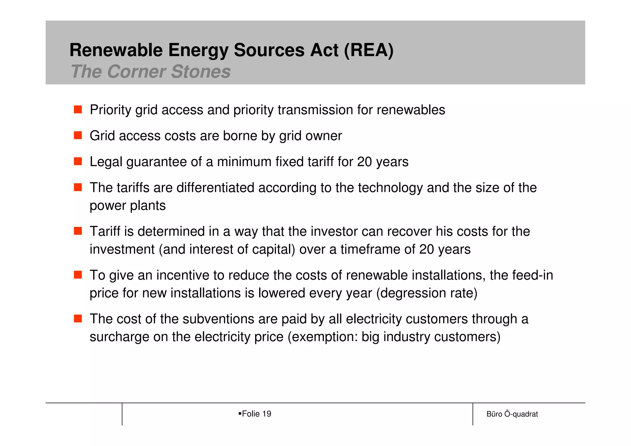 Renewable Energy Sources Act (REA)
The Corner Stones

  Priority grid access and priority transmission for renewables
  Grid access costs are borne by grid owner
  Legal guarantee of a minimum fixed tariff for 20 years
  The tariffs are differentiated according to the technology and the size of the
  power plants
  Tariff is determined in a way that the investor can recover his costs for the
  investment (and interest of capital) over a timeframe of 20 years
  To give an incentive to reduce the costs of renewable installations, the feed-in
  price for new installations is lowered every year (degression rate)
  The cost of the subventions are paid by all electricity customers through a
  surcharge on the electricity price (exemption: big industry customers)




                            Folie 19                                   Büro Ö-quadrat
 