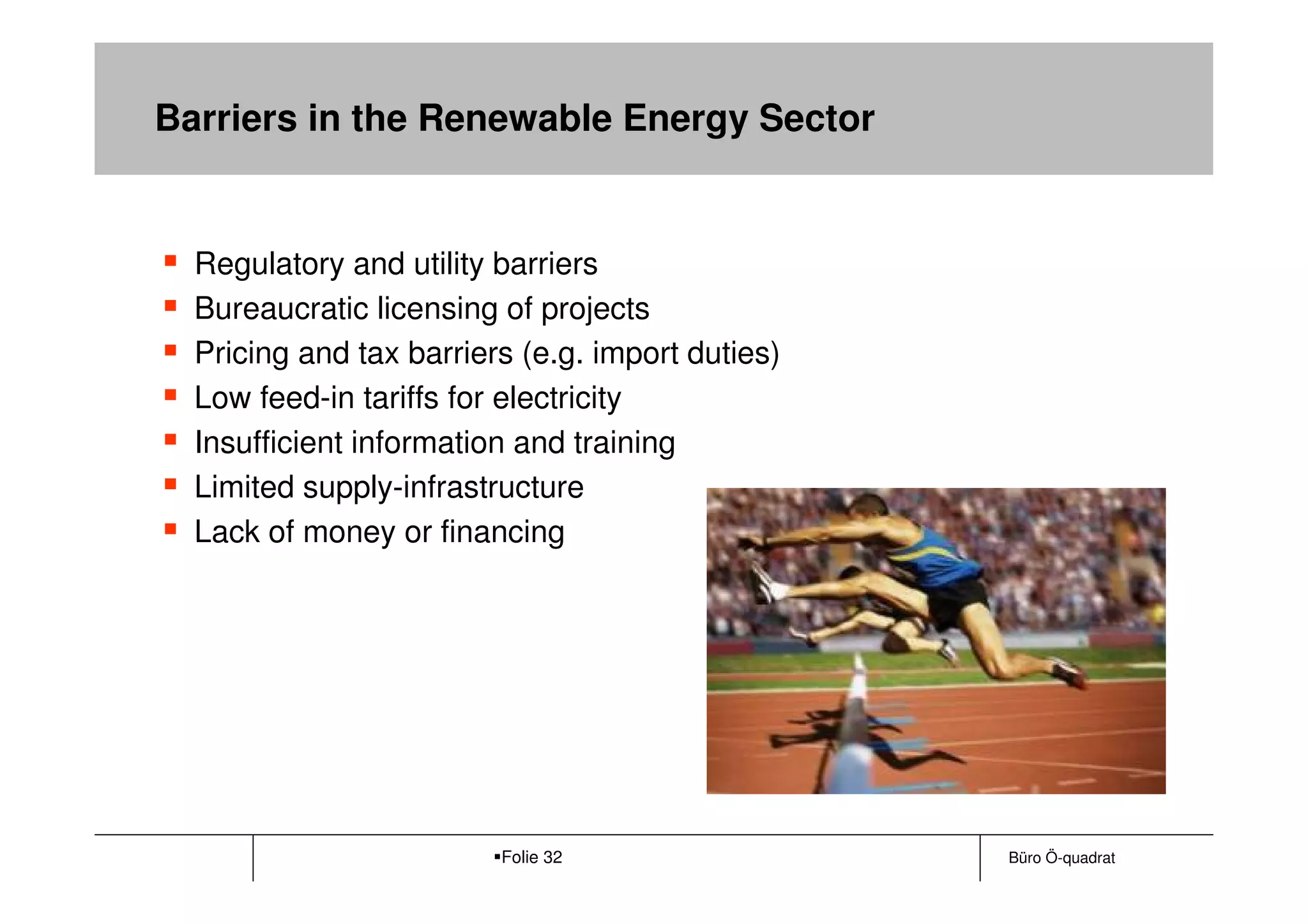 Barriers in the Renewable Energy Sector


  Regulatory and utility barriers
  Bureaucratic licensing of projects
  Pricing and tax barriers (e.g. import duties)
  Low feed-in tariffs for electricity
  Insufficient information and training
  Limited supply-infrastructure
  Lack of money or financing




                         Folie 32                 Büro Ö-quadrat
 