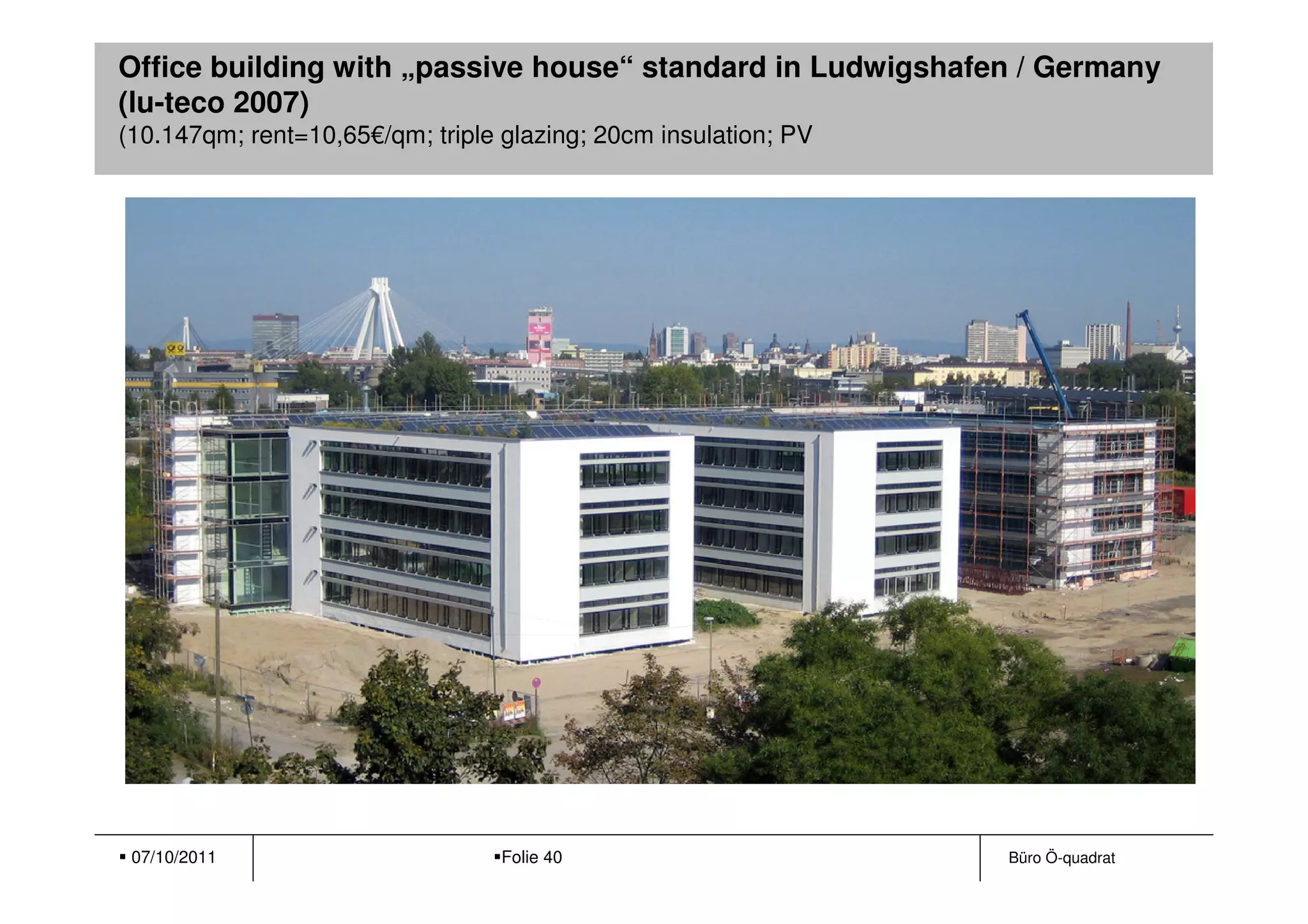 Office building with „passive house“ standard in Ludwigshafen / Germany
(lu-teco 2007)
(10.147qm; rent=10,65€/qm; triple glazing; 20cm insulation; PV




 07/10/2011                       Folie 40                       Büro Ö-quadrat
 