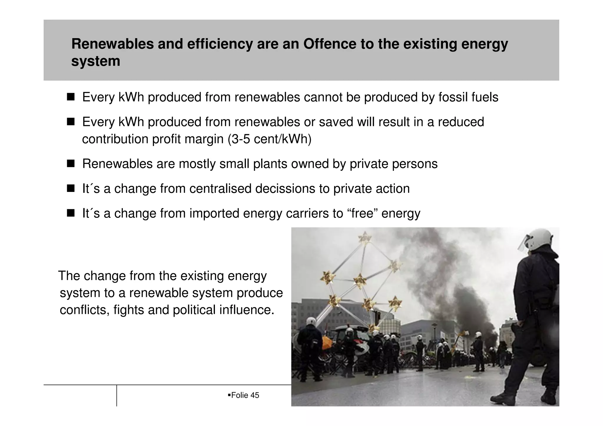 Renewables and efficiency are an Offence to the existing energy
  system

    Every kWh produced from renewables cannot be produced by fossil fuels
    Every kWh produced from renewables or saved will result in a reduced
    contribution profit margin (3-5 cent/kWh)
    Renewables are mostly small plants owned by private persons
    It´s a change from centralised decissions to private action
    It´s a change from imported energy carriers to “free” energy



The change from the existing energy
system to a renewable system produce
conflicts, fights and political influence.




                                Folie 45                            Büro Ö-quadrat
 