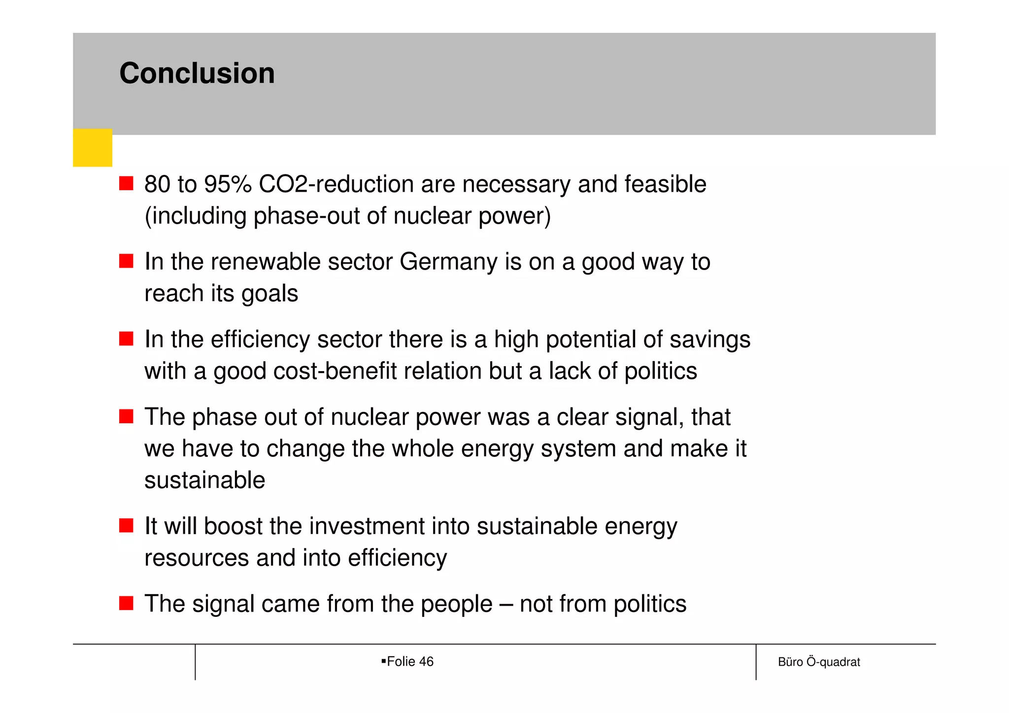 Conclusion


 80 to 95% CO2-reduction are necessary and feasible
 (including phase-out of nuclear power)
 In the renewable sector Germany is on a good way to
 reach its goals
 In the efficiency sector there is a high potential of savings
 with a good cost-benefit relation but a lack of politics
 The phase out of nuclear power was a clear signal, that
 we have to change the whole energy system and make it
 sustainable
 It will boost the investment into sustainable energy
 resources and into efficiency
 The signal came from the people – not from politics

                         Folie 46                                Büro Ö-quadrat
 
