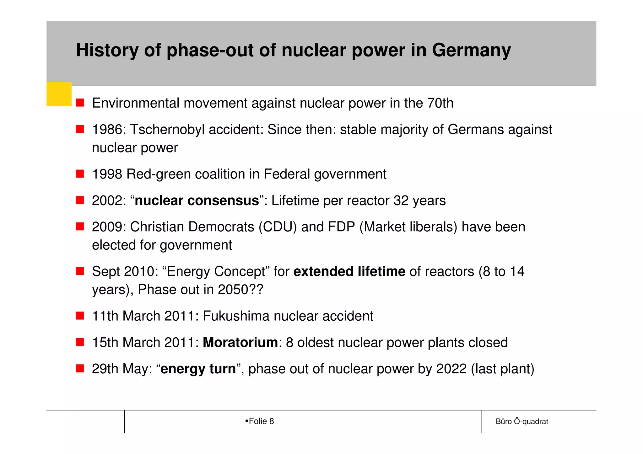 History of phase-out of nuclear power in Germany

 Environmental movement against nuclear power in the 70th
 1986: Tschernobyl accident: Since then: stable majority of Germans against
 nuclear power
 1998 Red-green coalition in Federal government
 2002: “nuclear consensus”: Lifetime per reactor 32 years
 2009: Christian Democrats (CDU) and FDP (Market liberals) have been
 elected for government
 Sept 2010: “Energy Concept” for extended lifetime of reactors (8 to 14
 years), Phase out in 2050??
 11th March 2011: Fukushima nuclear accident
 15th March 2011: Moratorium: 8 oldest nuclear power plants closed
 29th May: “energy turn”, phase out of nuclear power by 2022 (last plant)


                          Folie 8                                 Büro Ö-quadrat
 