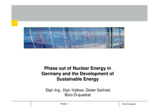 Dipl.-Ing., Dipl.-Volksw. Dieter Seifried,
      Dipl.-Ing., Dipl.-Volksw. Dieter Seifried,
   Dipl.-Ing., Dipl.-Volksw. Dieter Seifried,
              Büro Ö-quadrat
Phase out Büro Ö-quadrat
                 of Nuclear Energy in
                   Büro Ö-quadrat
Germany and the Development of
     Sustainable Energy

 Dipl.-Ing., Dipl.-Volksw. Dieter Seifried,
              Büro Ö-quadrat

            Folie 1                                Büro Ö-quadrat
 