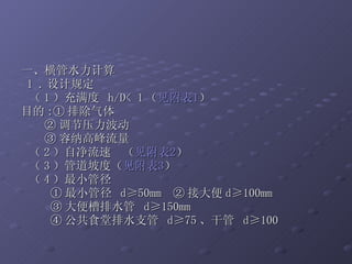 一、横管水力计算 1 . 设计规定 （ 1 ）充满度  h/D< 1 （ 见附表 1 ） 目的 :① 排除气体 ② 调节压力波动 ③ 容纳高峰流量 （ 2 ）自净流速  （ 见附表 2 ） （ 3 ）管道坡度（ 见附表 3 ） （ 4 ）最小管径 ① 最小管径  d≥50mm  ② 接大便 d≥100mm ③ 大便槽排水管  d≥150mm ④ 公共食堂排水支管  d≥75 、干管  d≥100 