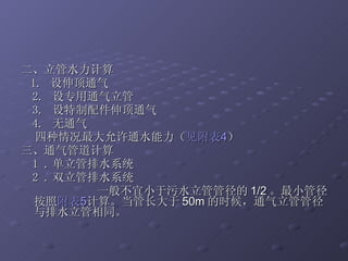 二、立管水力计算 1.  设伸顶通气 2.  设专用通气立管 3.  设特制配件伸顶通气 4.  无通气 四种情况最大允许通水能力（ 见附表 4 ） 三、通气管道计算 1 . 单立管排水系统 2 . 双立管排水系统 一般不宜小于污水立管管径的 1/2 。最小管径按照 附表 5 计算。当管长大于 50m 的时候，通气立管管径与排水立管相同。 