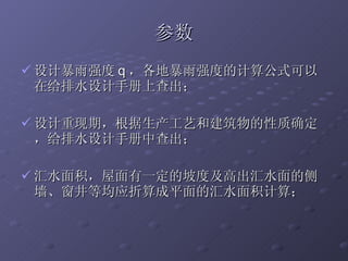 参数 设计暴雨强度 q ，各地暴雨强度的计算公式可以在给排水设计手册上查出； 设计重现期，根据生产工艺和建筑物的性质确定，给排水设计手册中查出； 汇水面积，屋面有一定的坡度及高出汇水面的侧墙、窗井等均应折算成平面的汇水面积计算； 