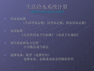 生活给水系统计算 《建筑给水排水设计规范》 用水量标准 （生活用水定额、饮用水定额、热水用水定额） 水质标准 《生活饮用水卫生标准》《水质卫生规范》 设计流量和水力计算 百分数法或当量法 选择设备、配管（选择管径）  选择水泵、水箱或水池及管路的管径 