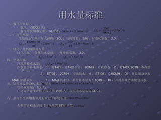 用水量标准 一、餐厅用水量 餐厅： 5000L/ 次； 餐厅冲洗用水定额： 5L/m2 ； 二、厂房用水量 生活用水定额：每人每班： 60L ；使用时数： 24h ；时变化系数： 2.0 ； 三、绿化、浇洒路面用水量 绿化用水  绿化用水定额：；时变化系数： 3.0 ； 四、空调用水 冷却塔补充水量： 冰水机房补水需求： 1 、 ET-01 ， ET-02 合计： 6CMH ，市政给水； 2 、 ET-03, 2CMH, 市政给水； 3 、 ET-04 ， 2CMH ，市政给水； 4 、 ET-05 ， 0.5CMH ， DI ，并设紧急补水； MAU 加湿补水：  1 、 MAU 共 8 台，单台补水量为 1.1CMH ， DI ，并设市政给水紧急补水； 五、饮用水及管制区域洗手用水 饮用水定额： 1L/ 人； 厂房内洁净生产区工作人员 1500 人，洗手用水定额为 5L/ 次； 六、最高日生活用水量及最高时生活用水量 水箱的容积水量按日用水量的 25%  计算， 