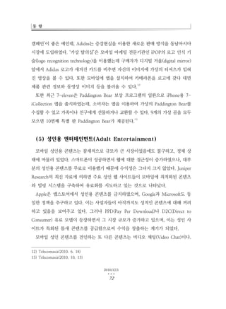 동 향



캠페인’이 좋은 예인데, Adidas는 증강현실을 이용한 새로운 판매 방식을 동남아시아
시장에 도입하였다. ‘가상 탈의실’은 모바일 마케팅 전문기관인 iPOP의 로고 인식 기
술(logo recognition technology)을 이용했는데 구매자가 디지털 거울(digital mirror)
앞에서 Adidas 로고가 새겨진 카드를 비추면 자신의 이미지에 가상의 티셔츠가 입혀
진 영상을 볼 수 있다. 또한 모바일에 앱을 설치하여 카메라폰을 로고에 갖다 대면
                                              12)
제품 관련 정보와 동영상 이미지 등을 불러올 수 있다.
  또한 최근 7-eleven은 Paddington Bear 보상 프로그램의 일환으로 iPhone용 7-
iCollection 앱을 출시하였는데, 소비자는 앱을 이용하여 가상의 Paddington Bear를
수집할 수 있고 가족이나 친구에게 선물하거나 교환할 수 있다. 9개의 가상 곰을 모두
                                            13)
모으면 10번째 특별 판 Paddington Bear가 제공된다.



  (5) 성인용 엔터테인먼트(Adult Entertainment)

  모바일 성인용 콘텐츠는 잠재적으로 규모가 큰 시장이었음에도 불구하고, 정체 상
태에 머물러 있었다. 스마트폰이 성공하면서 웹에 대한 접근성이 증가하였으나, 대부
분의 성인용 콘텐츠를 무료로 이용했기 때문에 수익성은 그다지 크지 않았다. Juniper
Research의 최신 자료에 의하면 주요 성인 웹 사이트들이 모바일에 최적화된 콘텐츠
와 빌링 시스템을 구축하여 유료화를 시도하고 있는 것으로 나타났다.
  Apple은 앱스토어에서 성인용 콘텐츠를 금지하였으며, Google과 Microsoft도 동
일한 정책을 추구하고 있다. 이는 사업자들이 아직까지도 성적인 콘텐츠에 대해 꺼려
하고 있음을 보여주고 있다. 그러나 PPD(Pay Per Download)나 D2C(Direct to
Consumer) 유료 모델이 등장하면서 그 시장 규모가 증가하고 있으며, 이는 성인 사
이트가 특화된 틈새 콘텐츠를 공급함으로써 수익을 창출하는 계기가 되었다.
  모바일 성인 콘텐츠를 견인하는 또 다른 콘텐츠는 비디오 채팅(Video Chat)이다.


12) Telecomasia(2010. 6. 18)
13) Telecomasia(2010. 10. 13)


                                2010/12/1
                                  …
                                  72
 