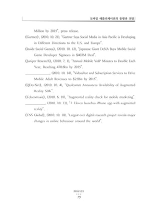 모바일 애플리케이션의 동향과 전망



       Million by 2015”, press release.
《Gartner》 (2010. 10. 21), “Gartner Says Social Media in Asia Pacific is Developing
         ,
       in Different Directions to the U.S. and Europe”.
《Inside Social Games》 (2010. 10. 12), “Japanese Giant DeNA Buys Mobile Social
                     ,
       Game Developer Ngmoco in $403M Deal”.
《Juniper Research》 (2010. 7. 1), “Annual Mobile VoIP Minutes to Double Each
                  ,
       Year, Reaching 470.6bn by 2015”.
 Juniper Research》 (2010. 10. 14), “Videochat and Subscription Services to Drive
                  ,
       Mobile Adult Revenues to $2.8bn by 2015”.
《QDevNet》 (2010. 10. 4), “Qualcomm Announces Availability of Augmented
         ,
       Reality SDK”.
《Telecomasia》 (2010. 6. 18), “Augmented reality check for mobile marketing”.
             ,
  Telecomasia》 (2010. 10. 13), “7-Eleven launches iPhone app with augmented
              ,
       reality”.
《TNS Global》 (2010. 10. 10), “Largest ever digital research project reveals major
            ,
       changes in online behaviour around the world”.




                                    2010/12/1
                                      …
                                      75
 
