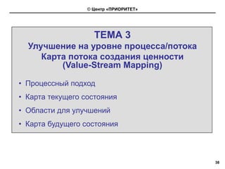 © Центр «ПРИОРИТЕТ»




                    ТЕМА 3
  Улучшение на уровне процесса/потока
     Карта потока создания ценности
         (Value-Stream Mapping)

• Процессный подход
• Карта текущего состояния
• Области для улучшений
• Карта будущего состояния



                                        38
 