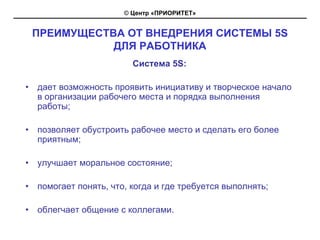 © Центр «ПРИОРИТЕТ»


    ПРЕИМУЩЕСТВА ОТ ВНЕДРЕНИЯ СИСТЕМЫ 5S
               ДЛЯ РАБОТНИКА
                          Система 5S:

•   дает возможность проявить инициативу и творческое начало
    в организации рабочего места и порядка выполнения
    работы;

•   позволяет обустроить рабочее место и сделать его более
    приятным;

•   улучшает моральное состояние;

•   помогает понять, что, когда и где требуется выполнять;

•   облегчает общение с коллегами.
 