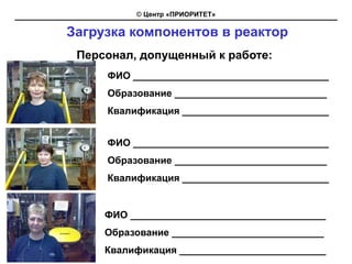 © Центр «ПРИОРИТЕТ»

Загрузка компонентов в реактор
 Персонал, допущенный к работе:
     ФИО ____________________________________
     Образование ____________________________
     Квалификация ___________________________


     ФИО ____________________________________
     Образование ____________________________
     Квалификация ___________________________


     ФИО ____________________________________
     Образование ____________________________
     Квалификация ___________________________
 