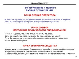 © Центр «ПРИОРИТЕТ»


                   Техобслуживание и поломки:
                     РАЗНЫЕ ТОЧКИ ЗРЕНИЯ

                    ТОЧКА ЗРЕНИЯ ОПЕРАТОРА
Я просто хочу работать на оборудовании, которое не ломается все время!
Если бы ты настроил его лучше, оно прослужило бы дольше!


                     ТОЧКА ЗРЕНИЯ
         ПЕРСОНАЛА ТЕХНИЧЕСКОГО ОБСЛУЖИВАНИЯ
Я только и делаю, что ремонтирую то, что ты ломаешь!
Если бы ты работал правильно, оно бы не ломалось так часто!
Если бы инженерам пришлось работать или ремонтировать самим, они
проектировали бы лучше!

                   ТОЧКА ЗРЕНИЯ РУКОВОДСТВА
Мы платим хорошие деньги Инженерам за разработку и монтаж оборудования,
но производительность совсем не та, что мы ожидали – ПОЧЕМУ?
Я не понимаю, почему у нас так много простоев, это обходится нам в миллионы
                                                                              64
 