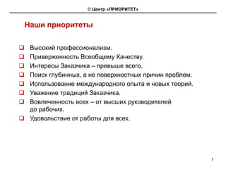© Центр «ПРИОРИТЕТ»


Наши приоритеты


 Высокий профессионализм.
 Приверженность Всеобщему Качеству.
 Интересы Заказчика – превыше всего.
 Поиск глубинных, а не поверхностных причин проблем.
 Использование международного опыта и новых теорий.
 Уважение традиций Заказчика.
 Вовлеченность всех – от высших руководителей
 до рабочих.
 Удовольствие от работы для всех.




                                                       7
 