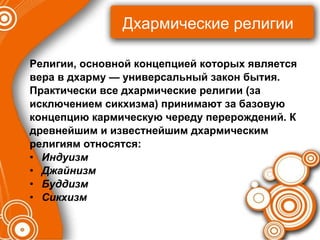 Дхармические религии Религии, основной концепцией которых является  вера в дхарму — универсальный закон бытия.  Практически все дхармические религии (за  исключением сикхизма) принимают за базовую  концепцию кармическую череду перерождений. К  древнейшим и известнейшим дхармическим  религиям относятся: Индуизм Джайнизм Буддизм Сикхизм 