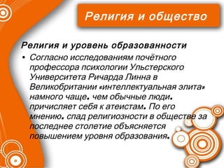 Религия и общество Религия и уровень образованности Согласно исследованиям почётного профессора психологии Ульстерского Университета Ричарда Линна в Великобритании «интеллектуальная элита» намного чаще, чем обычные люди, причисляет себя к атеистам. По его мнению, спад религиозности в обществе за последнее столетие объясняется повышением уровня образования . 