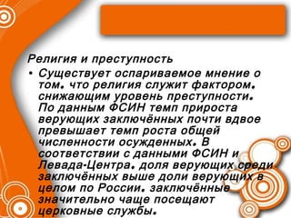 Религия и преступность Существует оспариваемое мнение о том, что религия служит фактором, снижающим уровень преступности. По данным ФСИН темп прироста верующих заключённых почти вдвое превышает темп роста общей численности осужденных. В соответствии с данными ФСИН и Левада-Центра, доля верующих среди заключённых выше доли верующих в целом по России, заключённые значительно чаще посещают церковные службы. 