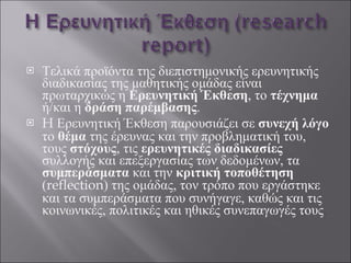 Τελικά προϊόντα της διεπιστημονικής ερευνητικής διαδικασίας της μαθητικής ομάδας είναι πρωταρχικώς η  Ερευνητική Έκθεση , το  τέχνημα  ή/και η  δράση παρέμβασης .  H  Ερευνητική Έκθεση παρουσιάζει σε  συνεχή λόγο  το  θέμα  της έρευνας και την προβληματική του, τους  στόχους , τις  ερευνητικές διαδικασίες  συλλογής και επεξεργασίας των δεδομένων, τα  συμπεράσματα  και την  κριτική τοποθέτηση  ( reflection ) της ομάδας, τον τρόπο που εργάστηκε και τα συμπεράσματα που συνήγαγε, καθώς και τις κοινωνικές, πολιτικές και ηθικές συνεπαγωγές τους . 
