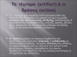 Το  τέχνημα που εκφράζει (την) κεντρική ιδέα της Ερευνητικής Εργασίας και μπορεί να έχει τη μορφή  κατασκευής ,  καλλιτεχνικής σύνθεσης , δισδιάστατης ή τρισδιάστατης αναπαράστασης, κολλάζ, αφίσας, βίντεο, φιλμ, δρώμενου για την έκφραση κάποιας κεντρικής ιδέας ή την ανάδειξη κάποιου ζητήματος.  Ο ι  δράσεις  μπορεί να συμπεριλαμβάνουν την οργάνωση μιας σχολικής  εκδρομής  ή  εκδήλωσης  με συγκεκριμένη εστίαση,  ατομικές  αλλαγές  στις στάσεις, τις προκαταλήψεις και τις επιλογές των μελών ή/και μεγαλύτερης έκτασης παρεμβάσεις στο άμεσο περιβάλλον του σχολείου και της τοπικής κοινότητας ή το ευρύτερο της κοινωνίας.  