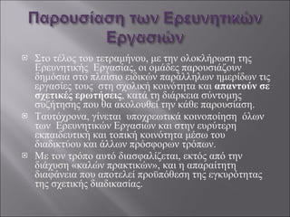 Στο τέλος του τετραμήνου, με την ολοκλήρωση της  Ερευνητικής  Εργασίας, οι ομάδες παρουσιάζουν δημόσια στο πλαίσιο ειδικών παράλληλων ημερίδων τις εργασίες τους  στη σχολική κοινότητα και  απαντούν σε σχετικές ερωτήσεις , κατά τη διάρκεια σύντομης συζήτησης που θα ακολουθεί την κάθε παρουσίαση. Ταυτόχρονα, γίνεται  υποχρεωτικά κοινοποίηση  όλων των  Ερευνητικών Εργασιών και στην ευρύτερη εκπαιδευτική και τοπική κοινότητα μέσω του διαδικτύου και άλλων πρόσφορων τρόπων.  Με τον τρόπο αυτό διασφαλίζεται, εκτός από την διάχυση «καλών πρακτικών», και η απαραίτητη διαφάνεια που αποτελεί προϋπόθεση της εγκυρότητας της σχετικής διαδικασίας. 
