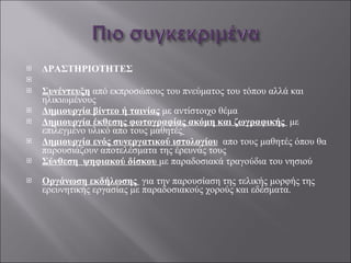 ΔΡΑΣΤΗΡΙΟΤΗΤΕΣ   Συνέντευξη  από εκπροσώπους του πνεύματος του τόπου αλλά και ηλικιωμένους  Δημιουργία βίντεο ή ταινίας  με αντίστοιχο θέμα Δημιουργία έκθεσης φωτογραφίας ακόμη και ζωγραφικής   με επιλεγμένο υλικό απο τους μαθητές   Δημιουργία ενός συνεργατικού ιστολογίου   απο τους μαθητές όπου θα  παρουσιάζουν αποτελέσματα της έρευνάς τους  Σύνθεση  ψηφιακού δίσκου  με παραδοσιακά τραγούδια του νησιού Οργάνωση εκδήλωσης  για την παρουσίαση της τελικής μορφής της ερευνητικής εργασίας με παραδοσιακούς χορούς και εδέσματα.  