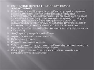 ΕΝΔΕΙΚΤΙΚΗ ΠΕΡΙΓΡΑΦΗ ΜΕΘΟΔΟΥ ΠΟΥ ΘΑ ΑΚΟΛΟΥΘΗΘΕΙ   Η εκπόνηση του σχεδίου εργασίας στηρίζεται στην ομαδοσυνεργατική μέθοδο. Κάθε ομάδα μαθητών αναλαμβάνει μια διαθεματική δραστηριότητα, την οποία επεξεργάζεται, και στο τέλος  όλες οι ομάδες παρουσιάζουν τη συνολική εικόνα του σχεδίου εργασίας. Τα μέλη των ομάδων  πραγματοποιούν μικρά διαλείμματα ενημέρωσης και ανταλλαγής πληροφοριών, γεγονός που επιτρέπει την ανατροφοδότηση και τον αποτελεσματικότερο συντονισμό από τον εκπαιδευτικό. Εργασία σε ομάδες, στην ολομέλεια και εξατομικευμένη εργασία για τον κάθε μαθητή. Αναζήτηση πληροφοριών στο διαδίκτυο. Δημιουργία οπτικοακουστικού υλικού. Βιβλιογραφική έρευνα Ρεπορτάζ  στην τοπική κοινωνία  Συζήτηση και ανάλυση των συγκεντρωθέντων πληροφοριών στη τάξη με την καθοδήγηση του επιβλέποντος καθηγητή Επίσκεψη σε λαογραφικά μουσεία και στο «Θασίτικο σπίτι», στο πολιτιστικό κέντρο «Καλογερικό»  