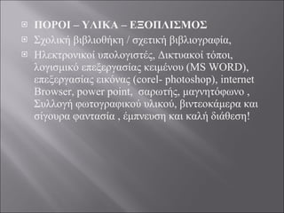 ΠΟΡΟΙ – ΥΛΙΚΑ – ΕΞΟΠΛΙΣΜΟΣ Σχολική βιβλιοθήκη / σχετική βιβλιογραφία,  Ηλεκτρονικοί υπολογιστές, Δικτυακοί τόποι, λογισμικό επεξεργασίας κειμένου (MS WORD), επεξεργασίας εικόνας (corel- photoshop), internet Browser, power point,  σαρωτής, μαγνητόφωνο ,  Συλλογή φωτογραφικού υλικού, βιντεοκάμερα και σίγουρα φαντασία , έμπνευση και καλή διάθεση! 