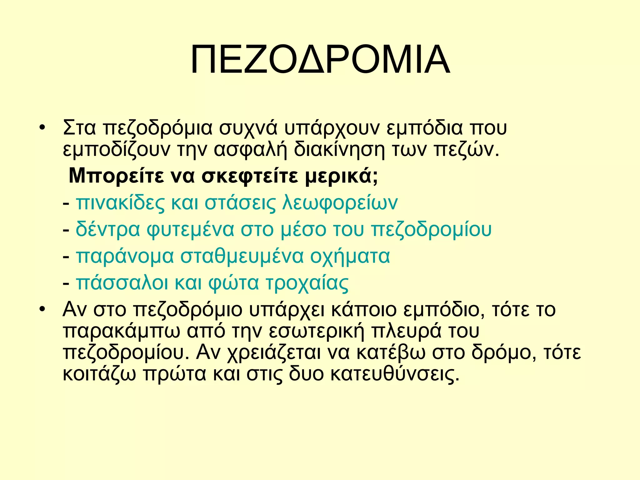 ΠΕΖΟΔΡΟΜΙΑ Στα πεζοδρόμια συχνά υπάρχουν εμπόδια που εμποδίζουν την ασφαλή διακίνηση των πεζών.  Μπορείτε να σκεφτείτε μερικά; -  πινακίδες και στάσεις λεωφορείων -  δέντρα φυτεμένα στο μέσο του πεζοδρομίου -  παράνομα σταθμευμένα οχήματα -  πάσσαλοι και φώτα τροχαίας  Αν στο πεζοδρόμιο υπάρχει κάποιο εμπόδιο, τότε το παρακάμπω από την εσωτερική πλευρά του πεζοδρομίου. Αν χρειάζεται να κατέβω στο δρόμο, τότε κοιτάζω πρώτα και στις δυο κατευθύνσεις. 