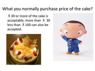 What you normally purchase price of the cake? ＄30 or more of the cake is acceptable, more than ＄30 less than ＄100 can also be accepted. 