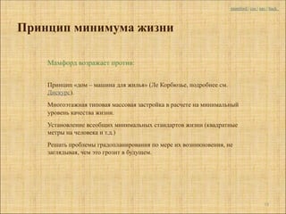 mumford | coc | nav | back



Принцип минимума жизни

    Мамфорд возражает против:


    Принцип «дом – машина для жилья» (Ле Корбюзье, подробнее см.
    Дискурс).
    Многоэтажная типовая массовая застройка в расчете на минимальный
    уровень качества жизни.
    Установление всеобщих минимальных стандартов жизни (квадратные
    метры на человека и т.д.)
    Решать проблемы градопланирования по мере их возникновения, не
    заглядывая, чем это грозит в будущем.




                                                                                     18
 