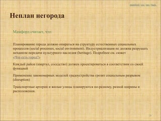 mumford | coc | nav | back



Неплан негорода

Мамфорд считает, что:


Планирование города должно опираться на структуру естественных социальных
процессов (social processes, social environment). Индустриализация не должна разрушать
механизм передачи культурного наследия (heritage). Подробнее см. сюжет
«Что есть город?»
Каждый район (квартал, соседство) должен проектироваться в соответствии со своей
функцией
Применение закономерных моделей градоустройства грозит социальным разрывом
(disruption)

Транспортные артерии и жилые улицы планируются по-разному, разной ширины и
расположения.




                                                                                            24
 