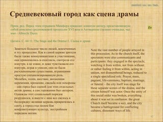 mumford | coc | nav | back



Средневековый город как сцена драмы
Прим. ред. Перед этим отрывком Мамфорд приводит длинную цитату, представляющую
собой описание средневековой процессии XVI века в Антверпене глазами очевидца, чье
имя - Albrecht Durer.

Цитата. С. 64 11. The Stage and the Drama11. Сцена и драма

  Заметьте большое число людей, вовлеченных                  Note the vast number of people arrayed in
  в эту процессию. Как в самой церкви зрители                this procession. As in the church itself, the
  были также коммуникантами и участниками,                   spectators were also communicants and
  они привлекались в спектакль, смотрели его                 participants: they engaged in the spectacle,
  изнутри, а не извне, и даже чувствовали его                watching it from within, not from without:
  изнутри, играя в унисон, они не были                       or rather feeling it from within, acting in
  расчлененными существами, играющими                        unison, not dismembered beings, reduced to
  простую специализированную роль.                           a single specialized role. Prayer, mass,
  Молебен, толпа, шествие, жизненная                         pageant, life-ceremony, baptism, marriage,
  церемония, крещение, свадьба или похороны                  or funeral – the city itself was stage for
  – сам город был сценой для этих отдельных                  these separate scenes of the drama, and the
  актов драмы, а сам горожанин был актером.                  citizen himself was actor. Once the unity of
  Однажды этот социальный порядок                            this social order was broken, everything
  разрушился, и вместе с ним все свелось к                   about it was set in confusion: the great
  беспорядку: великая церковь превратилась в                 Church itself became a sect, and the city
  секту, а город стал полем боя                              became a battleground for conflicting
  конфликтующих культур, нестройным                          cultures, dissonant ways of life.
  порядком жизни.
                                                                                                               42
 