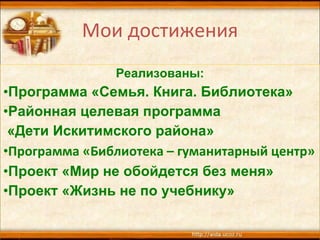 Мои достижения Реализованы: Программа «Семья. Книга. Библиотека» Районная целевая программа «Дети Искитимского района» Программа «Библиотека – гуманитарный центр» Проект «Мир не обойдется без меня» Проект «Жизнь не по учебнику» 