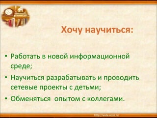 Хочу научиться: Работать в новой информационной среде; Научиться разрабатывать и проводить сетевые проекты с детьми; Обменяться  опытом с коллегами. 