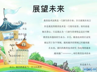 展望未来 教育技术虽然是一门新生的专业，并且就现在而言是一门很冷门的专 但是我觉得教育技术是一门很有前景、很有前途的一门专业。不是 独具慧心，只是我认为一门新生的事情总是在不断的发展，我看中的  教育技术蓬勃的生命力。并且，随着技术的日益发展，教育技术逐渐 被运用于各个领域，越来越多的领域已经越来越离不开教育技术， 在未来，我们的教育技术研究 的范围将越来越大，涉及的领域也  越来越广………… .. 相信教育技术的未来会很光明！！  但是就个人而言，我仍然愿意当一名人民教师 因为授人以鱼不如授人以渔。这样就会有 更多的人和更强大的力量加入到我们的  教育技术中。  