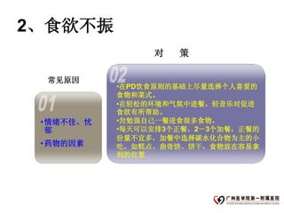 2、食欲不振
                 对   策

  常见原因
            •在PD饮食原则的基础上尽量选择个人喜爱的
            食物和菜式。
            •在轻松的环境和气氛中进餐。轻音乐对促进
            食欲有所帮助。
 • 情绪不佳、忧   •勿勉强自己一餐进食很多食物。
   郁        •每天可以安排3个正餐，2－3个加餐，正餐的
            份量不宜多，加餐中选择碳水化合物为主的小
 • 药物的因素    吃，如糕点、曲奇饼、饼干，食物放在容易拿
            到的位置
 