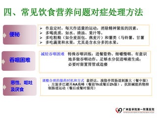 四、常见饮食营养问题对症处理方法
           作息定时，每天作适量的运动，消除精神紧张的因素。
便秘         多喝流质，如水、清汤、果汁等。
           多吃粗粮（如全麦面包、燕麦片）和薯类（马铃薯、甘薯
           多吃蔬菜和水果，尤其是含水分多的水果。

        减轻吞咽困难 特殊吞咽训练：进餐姿势、细嚼慢咽、有意识
吞咽困难           地多做吞咽动作、足够水分促进唾液生成；
               必要时留置胃管或造瘘



        调整合理的服药时机和方式 泰舒达、溴隐亭胃肠道刺激大（餐中服）
恶性、呕吐     ，左旋多巴避开AA高峰（餐前1h或餐后2h服），抗胆碱能药物抑
及厌食       制肠道运动（餐后或餐时服用）
 