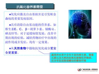 抗氧化营养素需要

 ♠氧化应激及自由基损害是引发帕金
森病的重要发病原因。

 ♠具有清除自由基功能的营养素，如
维生素E、C、 β－胡萝卜素、辅酶Ｑ、
硒及锌等，对于延缓病情发展，改善早
期出现的症状，减轻药物治疗中出现的
副作用或并发症，均有一定效果。

 ♠从天然食物中摄取抗氧化成分更安
全更重要。
                蔬菜和水果中含有丰富的维生素、微量
                元素以及天然的抗氧化植物化学物质，
                还含有促进肠道蠕动的膳食纤维
 