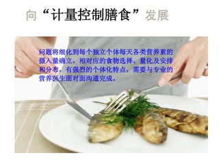 向“计量控制膳食”发展

 问题将细化到每个独立个体每天各类营养素的
 摄入量确立、相对应的食物选择、量化及安排
 和分布，有强烈的个体化特点，需要与专业的
 营养医生面对面沟通完成。
 