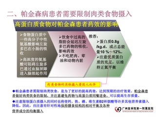 二、帕金森病患者需要限制肉类食物摄入
 高蛋白质食物对帕金森患者药效的影响
  食物蛋白质中
               饮食中过高的 推荐：
  一些高分子中性
               脂肪会延迟左旋   蛋白质0.8g
  氨基酸影响左旋
               多巴药物的吸收，  /kg.d，或占总能
  多巴在小肠的吸
               影响药效      量10 %～12%。
  收
               不吃肥肉、荤   注意优质蛋白
  高浓度的氨基      油和动物内脏    质的充足，以维
  酸可阻碍左旋多
  巴通过血脑屏障                持正氮平衡
  进入脑部起作用

            肉类食物的具体摄入量因人而异
帕金森患者需限制肉类饮食，是为了更好的提高药效，达到预期的治疗效果。帕金森患
者做好肉类饮食的限制，并注意避免药物与高蛋白质同餐进食，可以提高生存质量。
注意限制蛋白质摄入的同时也将使钙、铁、磷、维生素B2和烟酸等许多其他营养素摄入
降低。因此，应注意有针对性地保持膳食结构的相对平衡及各种
营养成分的均衡摄入
 